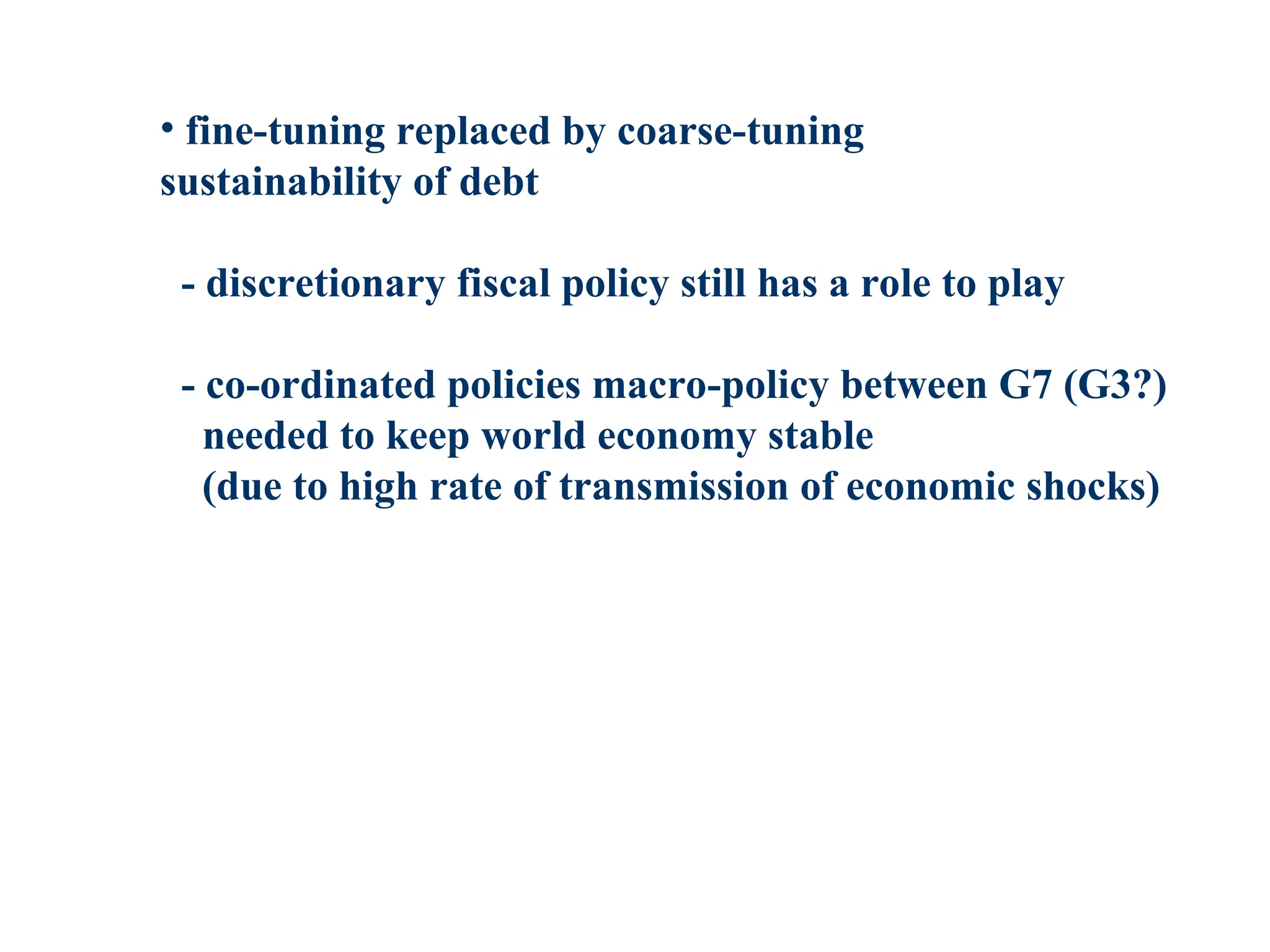 • fine-tuning replaced by coarse-tuning
sustainability of debt
- discretionary fiscal policy still has a role to play
- co-ordinated policies macro-policy between G7 (G3?)
needed to keep world economy stable
(due to high rate of transmission of economic shocks)
 