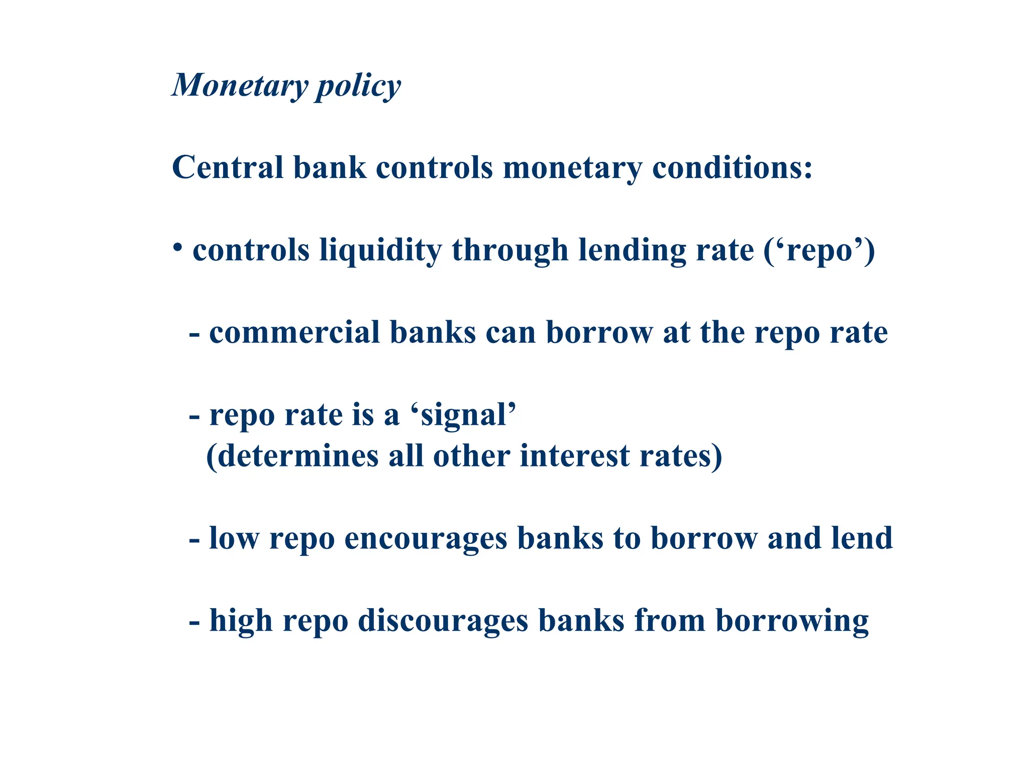Monetary policy
Central bank controls monetary conditions:
• controls liquidity through lending rate (‘repo’)
- commercial banks can borrow at the repo rate
- repo rate is a ‘signal’
(determines all other interest rates)
- low repo encourages banks to borrow and lend
- high repo discourages banks from borrowing
 
