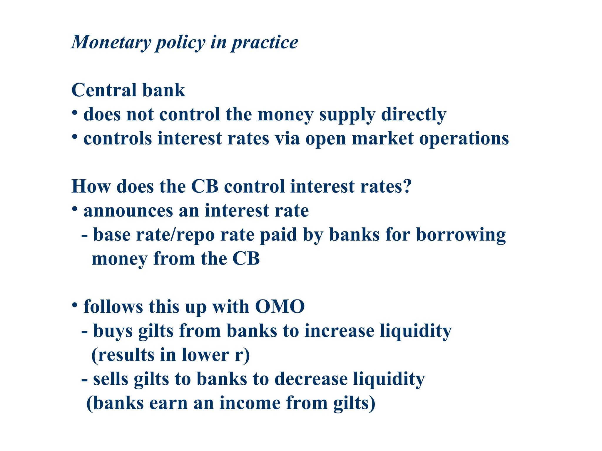 Monetary policy in practice
Central bank
• does not control the money supply directly
• controls interest rates via open market operations
How does the CB control interest rates?
• announces an interest rate
- base rate/repo rate paid by banks for borrowing
money from the CB
• follows this up with OMO
- buys gilts from banks to increase liquidity
(results in lower r)
- sells gilts to banks to decrease liquidity
(banks earn an income from gilts)
 