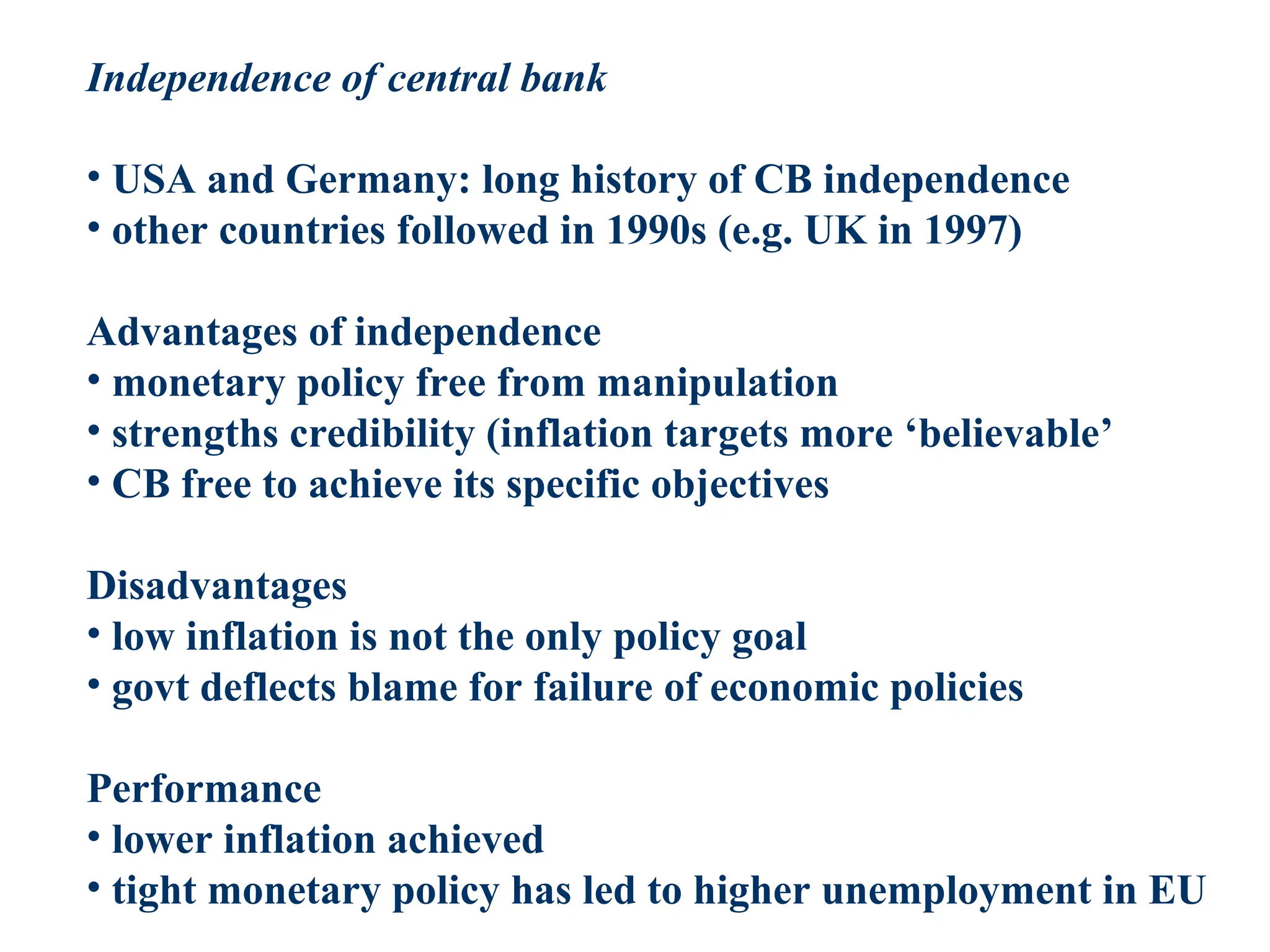 Independence of central bank
• USA and Germany: long history of CB independence
• other countries followed in 1990s (e.g. UK in 1997)
Advantages of independence
• monetary policy free from manipulation
• strengths credibility (inflation targets more ‘believable’
• CB free to achieve its specific objectives
Disadvantages
• low inflation is not the only policy goal
• govt deflects blame for failure of economic policies
Performance
• lower inflation achieved
• tight monetary policy has led to higher unemployment in EU
 