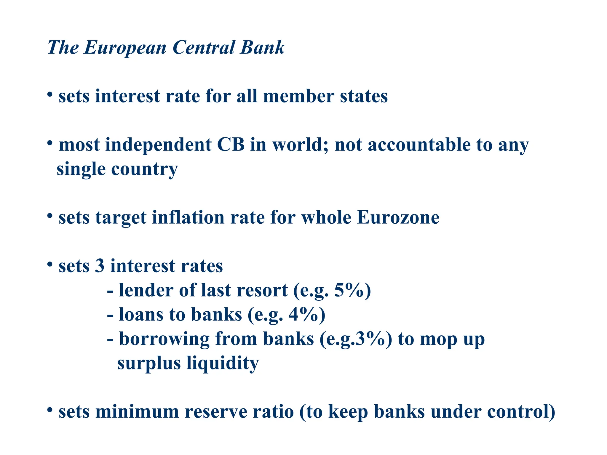 The European Central Bank
• sets interest rate for all member states
• most independent CB in world; not accountable to any
single country
• sets target inflation rate for whole Eurozone
• sets 3 interest rates
- lender of last resort (e.g. 5%)
- loans to banks (e.g. 4%)
- borrowing from banks (e.g.3%) to mop up
surplus liquidity
• sets minimum reserve ratio (to keep banks under control)
 