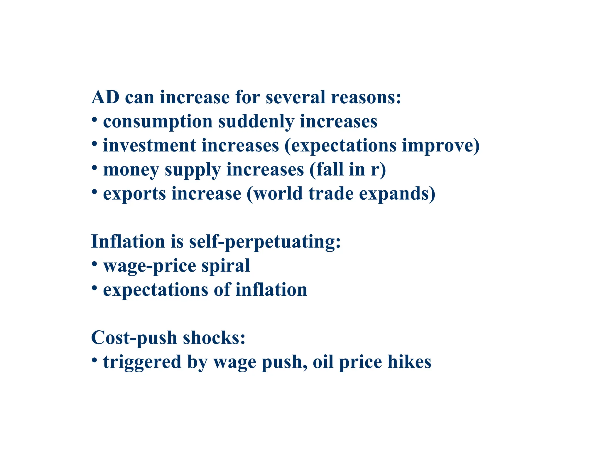 AD can increase for several reasons:
• consumption suddenly increases
• investment increases (expectations improve)
• money supply increases (fall in r)
• exports increase (world trade expands)
Inflation is self-perpetuating:
• wage-price spiral
• expectations of inflation
Cost-push shocks:
• triggered by wage push, oil price hikes
 