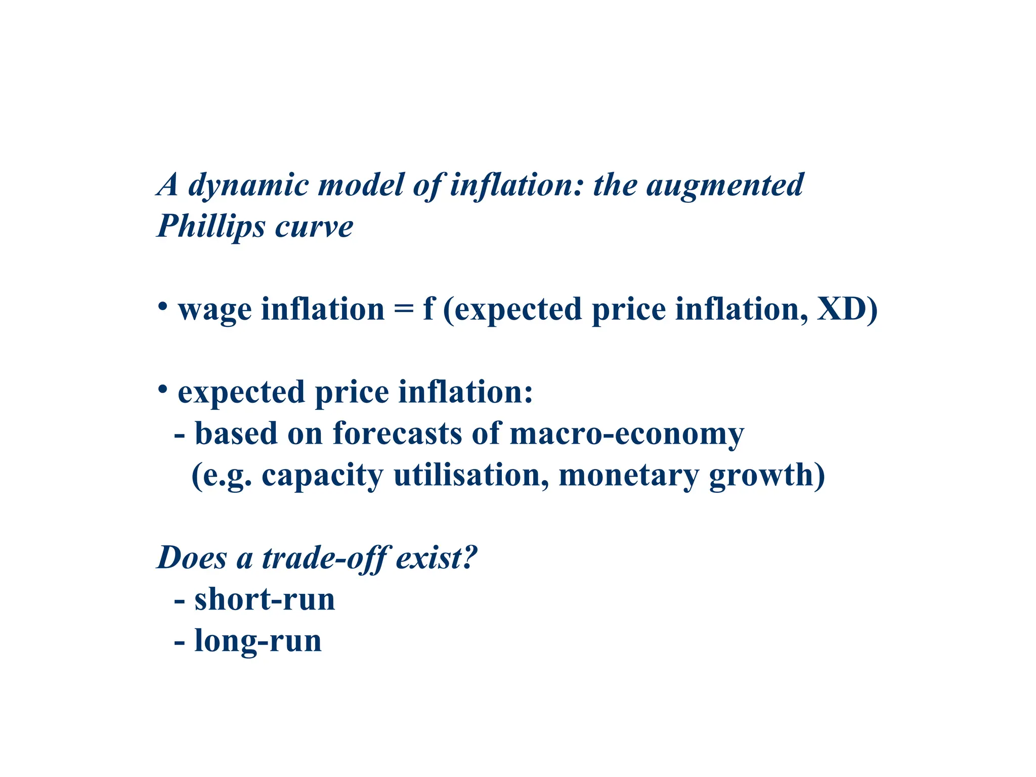 A dynamic model of inflation: the augmented
Phillips curve
• wage inflation = f (expected price inflation, XD)
• expected price inflation:
- based on forecasts of macro-economy
(e.g. capacity utilisation, monetary growth)
Does a trade-off exist?
- short-run
- long-run
 