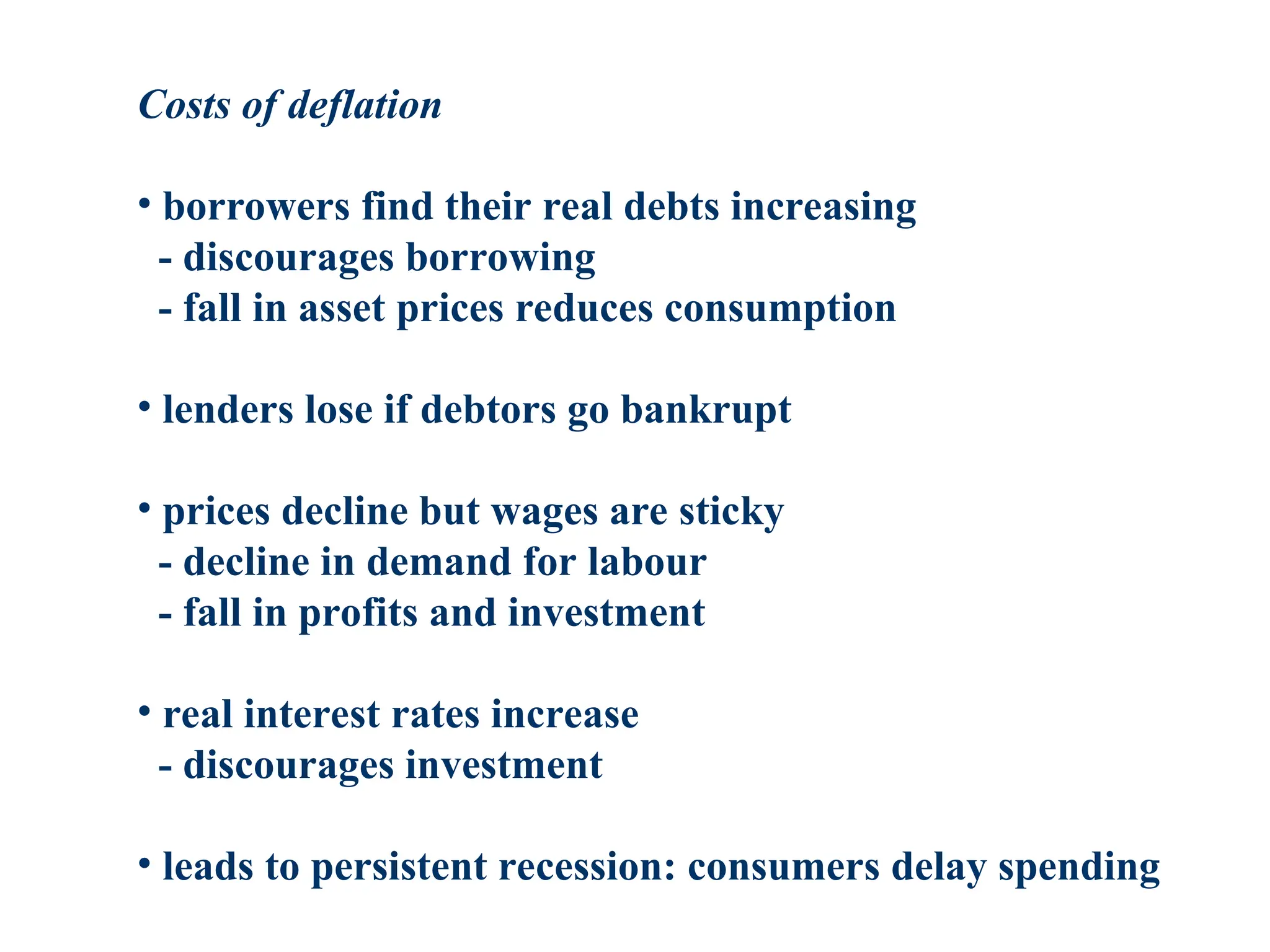 Costs of deflation
• borrowers find their real debts increasing
- discourages borrowing
- fall in asset prices reduces consumption
• lenders lose if debtors go bankrupt
• prices decline but wages are sticky
- decline in demand for labour
- fall in profits and investment
• real interest rates increase
- discourages investment
• leads to persistent recession: consumers delay spending
 