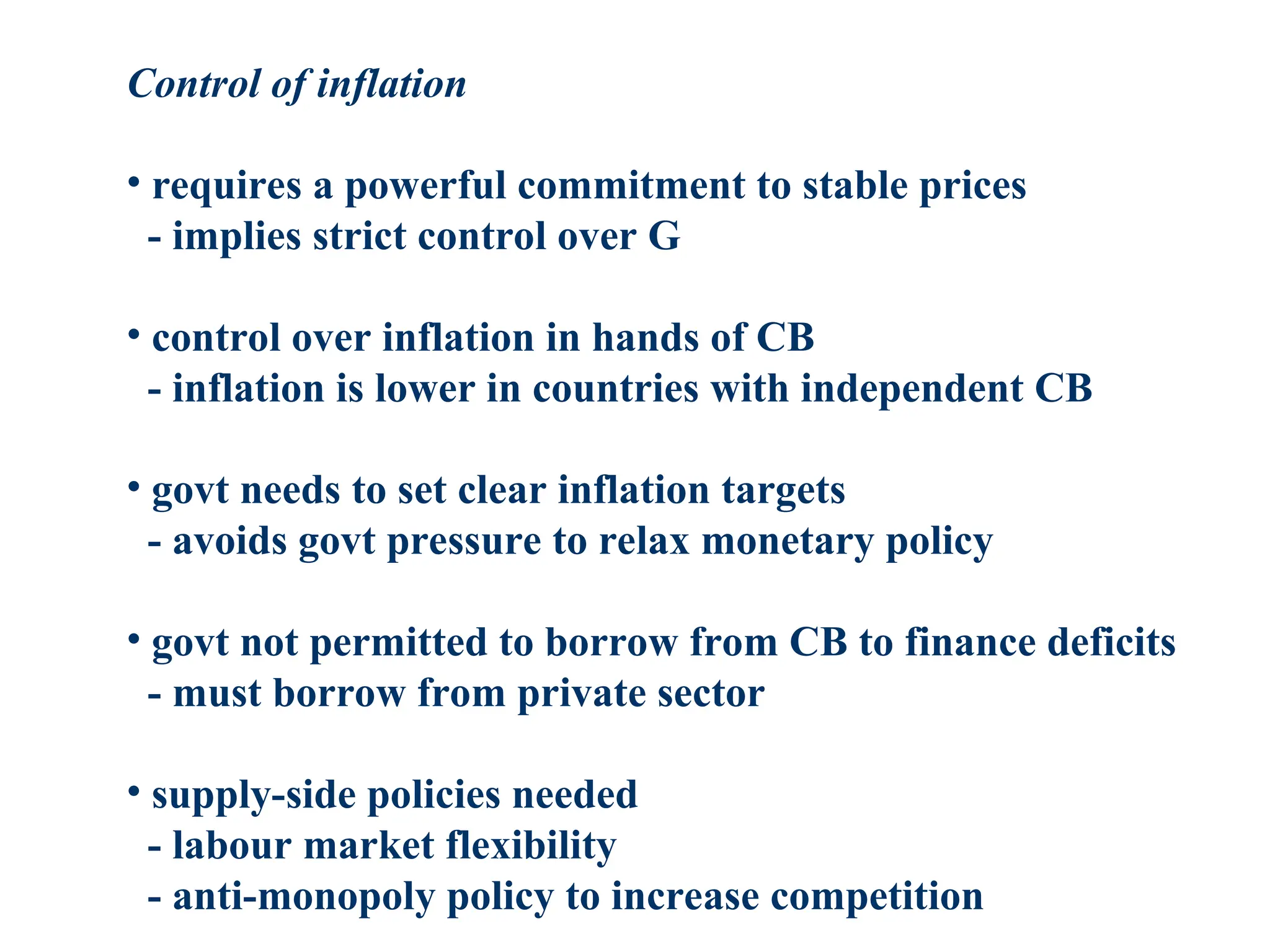 Control of inflation
• requires a powerful commitment to stable prices
- implies strict control over G
• control over inflation in hands of CB
- inflation is lower in countries with independent CB
• govt needs to set clear inflation targets
- avoids govt pressure to relax monetary policy
• govt not permitted to borrow from CB to finance deficits
- must borrow from private sector
• supply-side policies needed
- labour market flexibility
- anti-monopoly policy to increase competition
 