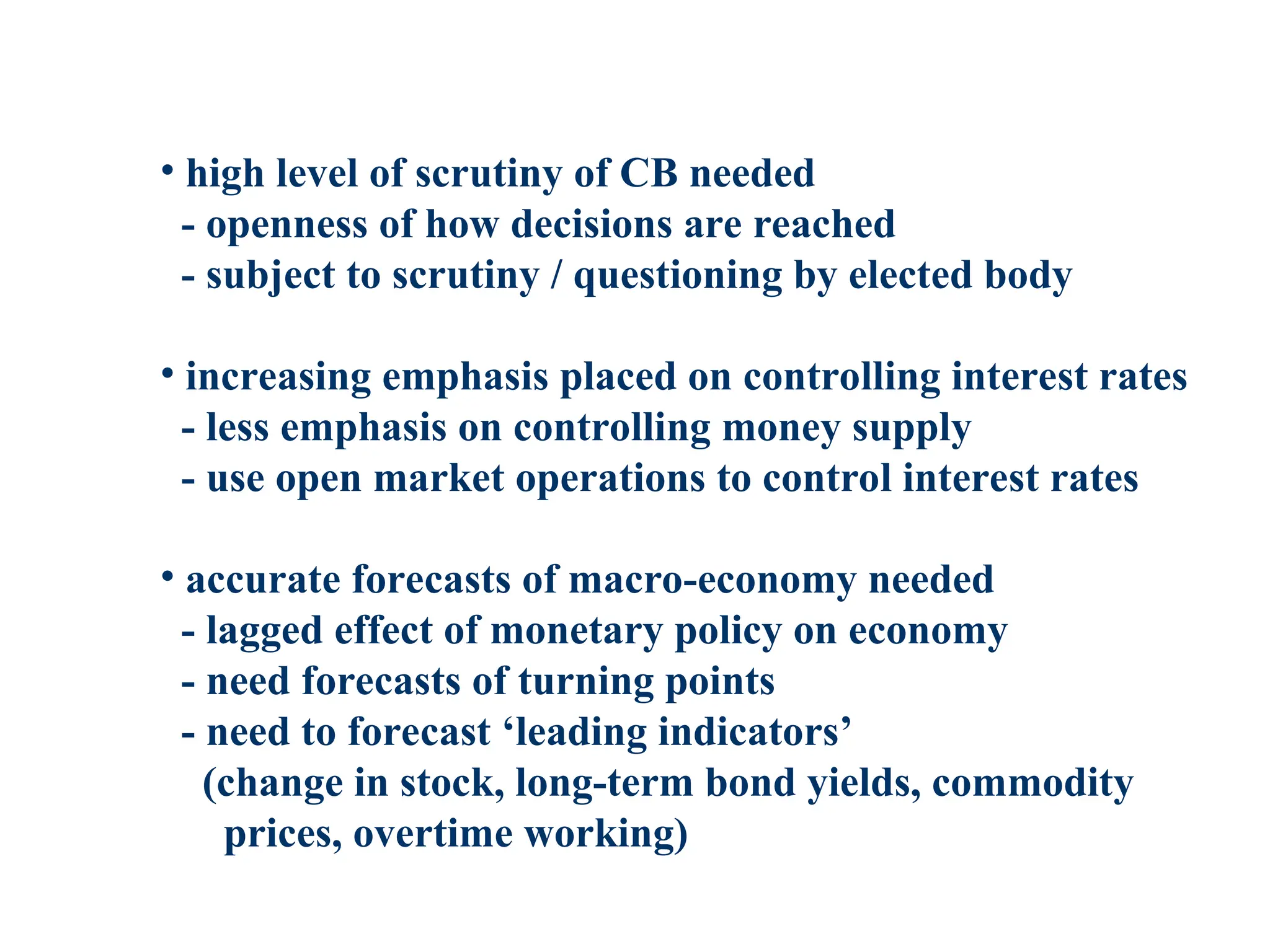 • high level of scrutiny of CB needed
- openness of how decisions are reached
- subject to scrutiny / questioning by elected body
• increasing emphasis placed on controlling interest rates
- less emphasis on controlling money supply
- use open market operations to control interest rates
• accurate forecasts of macro-economy needed
- lagged effect of monetary policy on economy
- need forecasts of turning points
- need to forecast ‘leading indicators’
(change in stock, long-term bond yields, commodity
prices, overtime working)
 