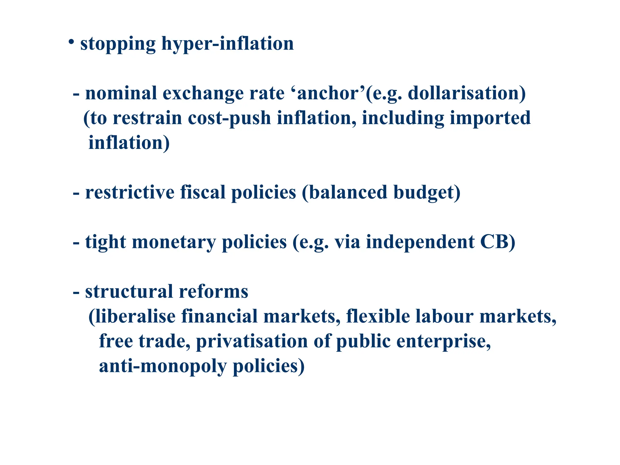 • stopping hyper-inflation
- nominal exchange rate ‘anchor’(e.g. dollarisation)
(to restrain cost-push inflation, including imported
inflation)
- restrictive fiscal policies (balanced budget)
- tight monetary policies (e.g. via independent CB)
- structural reforms
(liberalise financial markets, flexible labour markets,
free trade, privatisation of public enterprise,
anti-monopoly policies)
 