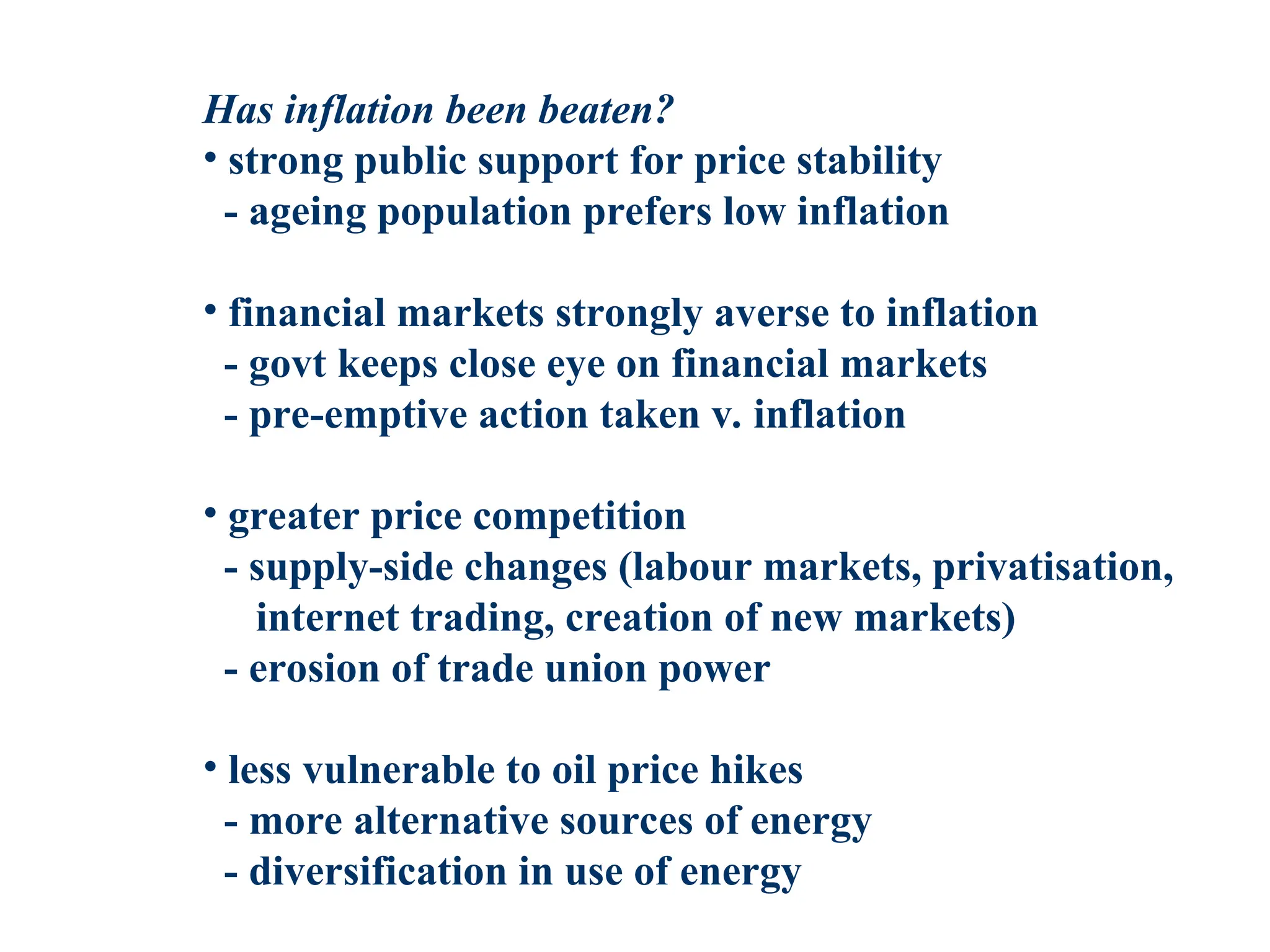 Has inflation been beaten?
• strong public support for price stability
- ageing population prefers low inflation
• financial markets strongly averse to inflation
- govt keeps close eye on financial markets
- pre-emptive action taken v. inflation
• greater price competition
- supply-side changes (labour markets, privatisation,
internet trading, creation of new markets)
- erosion of trade union power
• less vulnerable to oil price hikes
- more alternative sources of energy
- diversification in use of energy
 