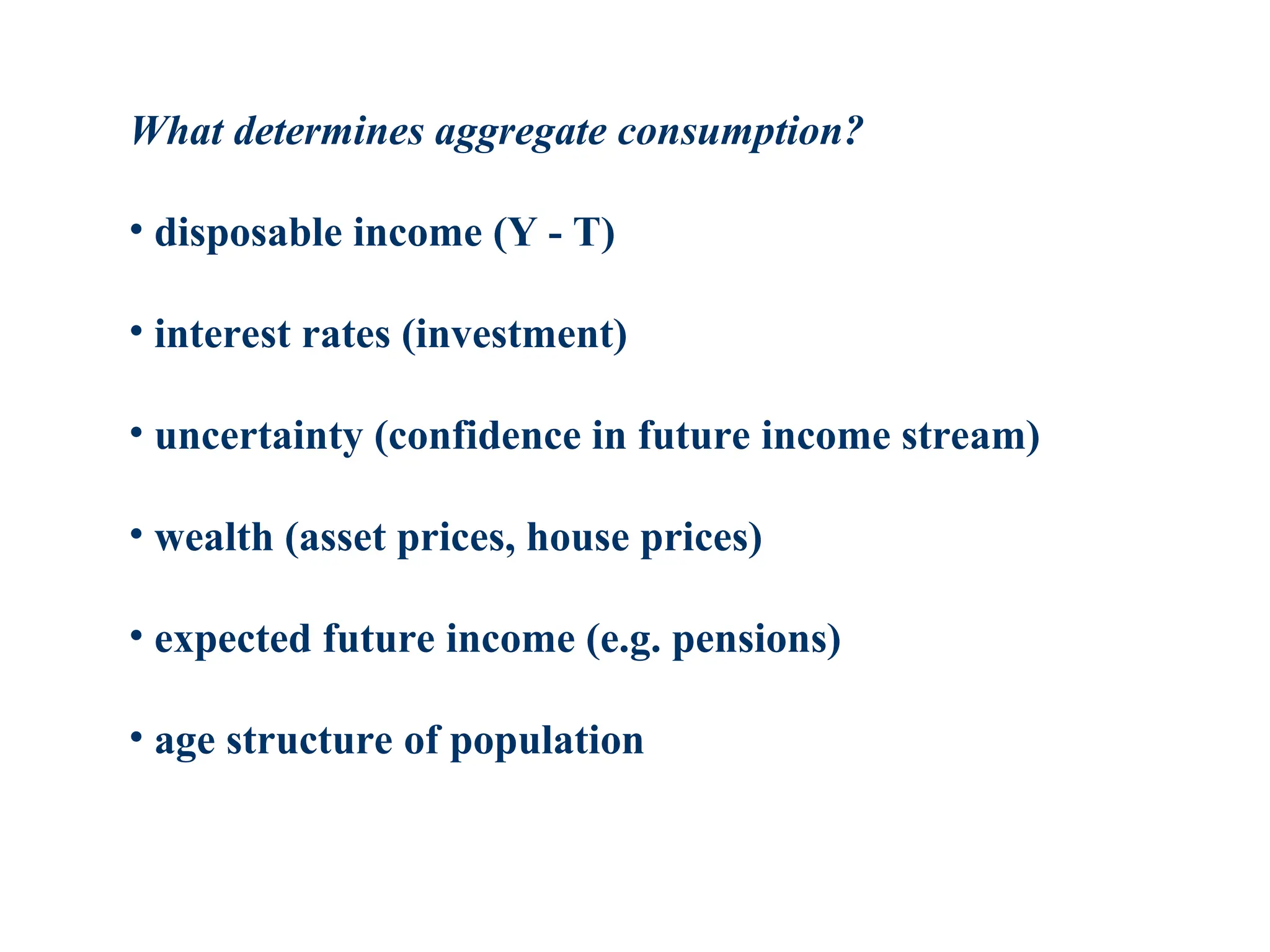 What determines aggregate consumption?
• disposable income (Y - T)
• interest rates (investment)
• uncertainty (confidence in future income stream)
• wealth (asset prices, house prices)
• expected future income (e.g. pensions)
• age structure of population
 