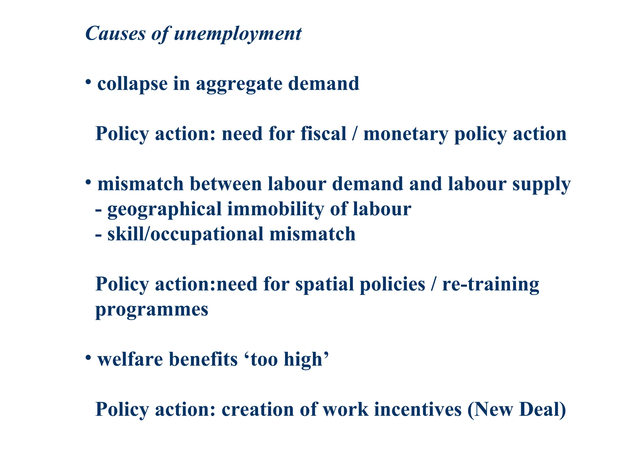 Causes of unemployment
• collapse in aggregate demand
Policy action: need for fiscal / monetary policy action
• mismatch between labour demand and labour supply
- geographical immobility of labour
- skill/occupational mismatch
Policy action:need for spatial policies / re-training
programmes
• welfare benefits ‘too high’
Policy action: creation of work incentives (New Deal)
 