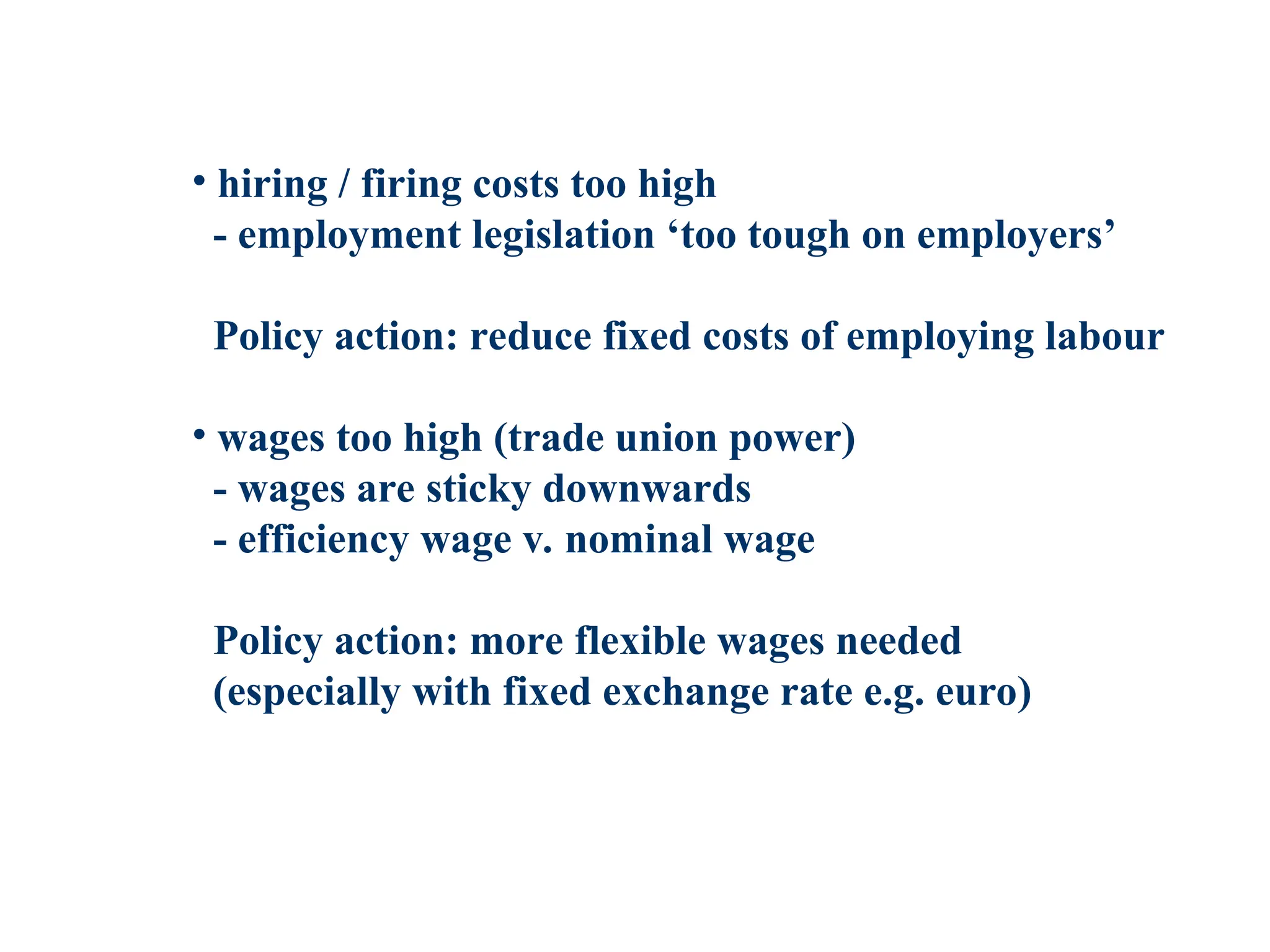 • hiring / firing costs too high
- employment legislation ‘too tough on employers’
Policy action: reduce fixed costs of employing labour
• wages too high (trade union power)
- wages are sticky downwards
- efficiency wage v. nominal wage
Policy action: more flexible wages needed
(especially with fixed exchange rate e.g. euro)
 