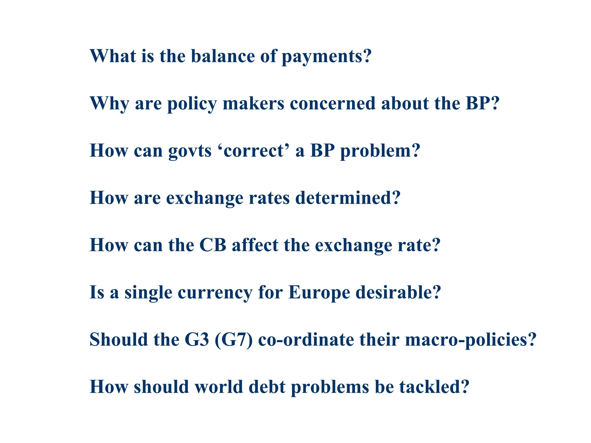 What is the balance of payments?
Why are policy makers concerned about the BP?
How can govts ‘correct’ a BP problem?
How are exchange rates determined?
How can the CB affect the exchange rate?
Is a single currency for Europe desirable?
Should the G3 (G7) co-ordinate their macro-policies?
How should world debt problems be tackled?
 