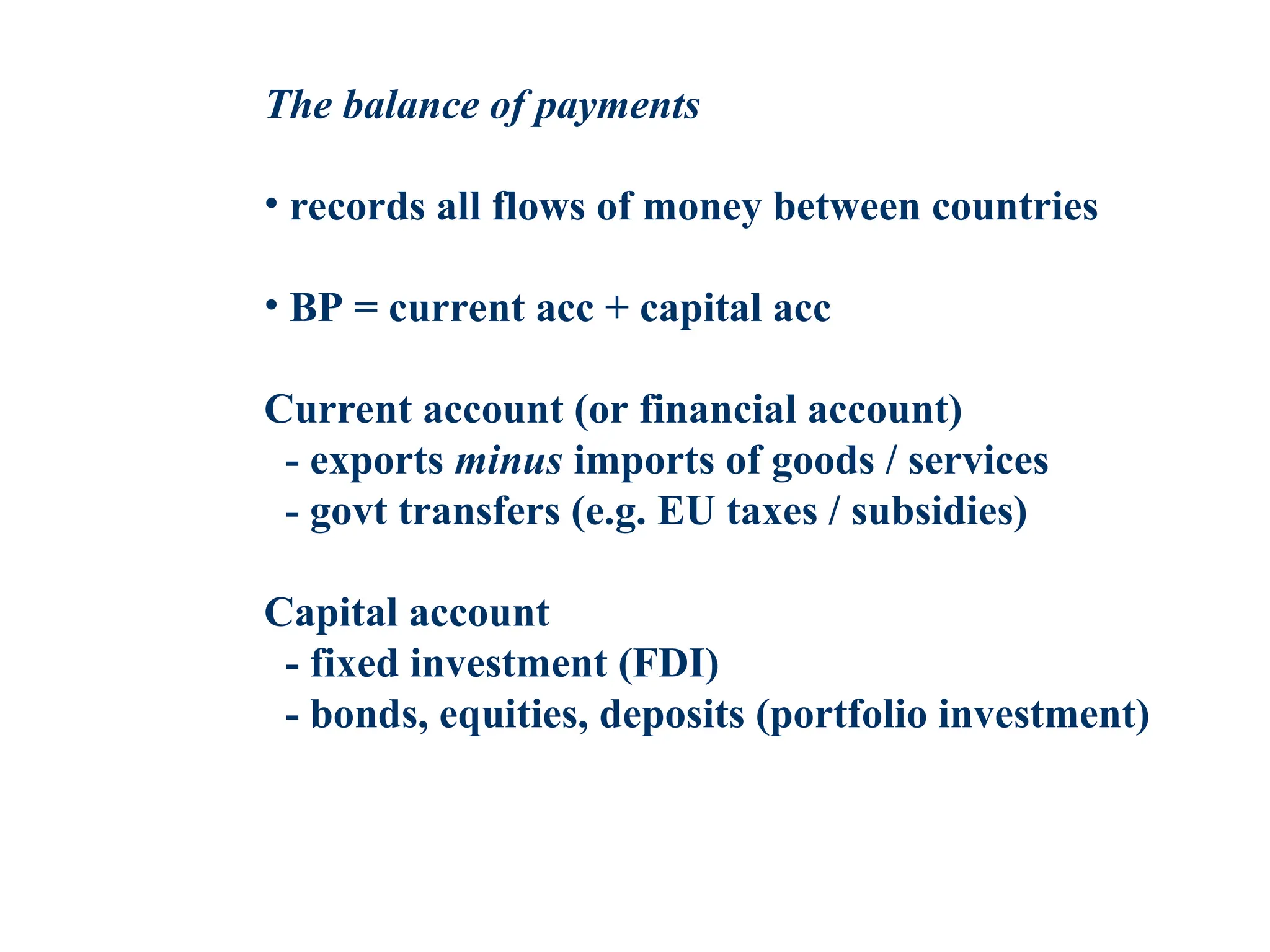 The balance of payments
• records all flows of money between countries
• BP = current acc + capital acc
Current account (or financial account)
- exports minus imports of goods / services
- govt transfers (e.g. EU taxes / subsidies)
Capital account
- fixed investment (FDI)
- bonds, equities, deposits (portfolio investment)
 
