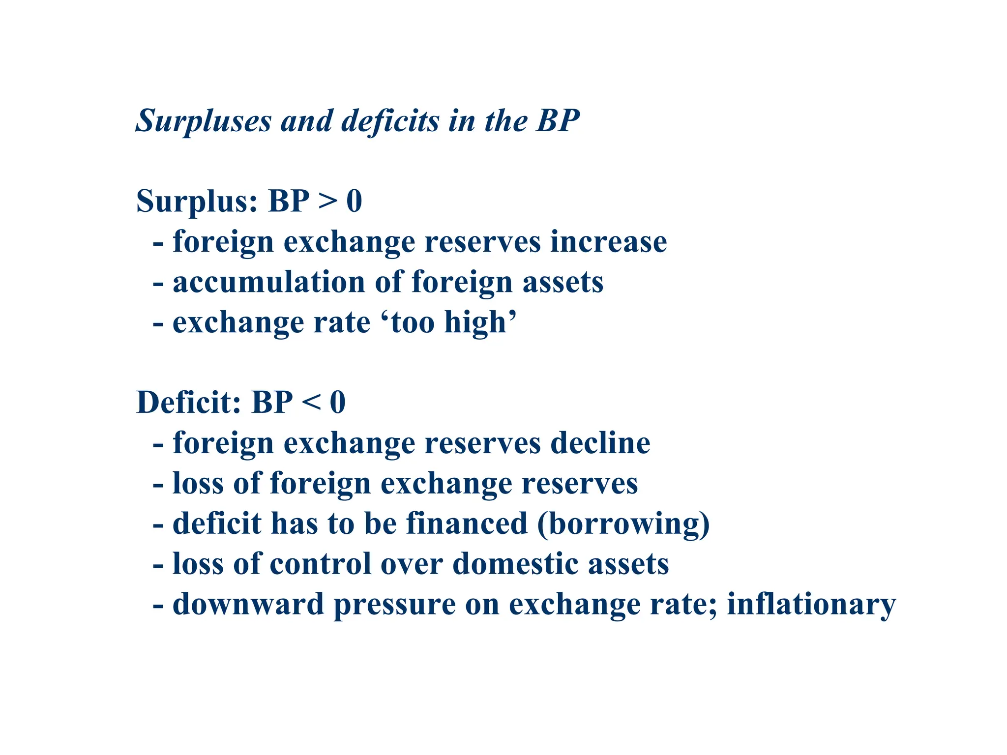 Surpluses and deficits in the BP
Surplus: BP > 0
- foreign exchange reserves increase
- accumulation of foreign assets
- exchange rate ‘too high’
Deficit: BP < 0
- foreign exchange reserves decline
- loss of foreign exchange reserves
- deficit has to be financed (borrowing)
- loss of control over domestic assets
- downward pressure on exchange rate; inflationary
 