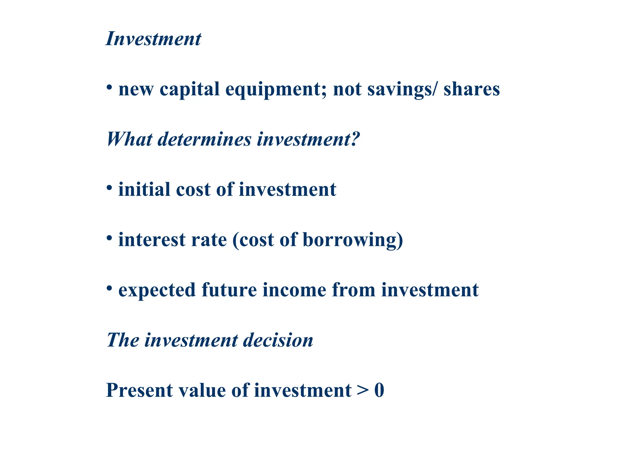 Investment
• new capital equipment; not savings/ shares
What determines investment?
• initial cost of investment
• interest rate (cost of borrowing)
• expected future income from investment
The investment decision
Present value of investment > 0
 