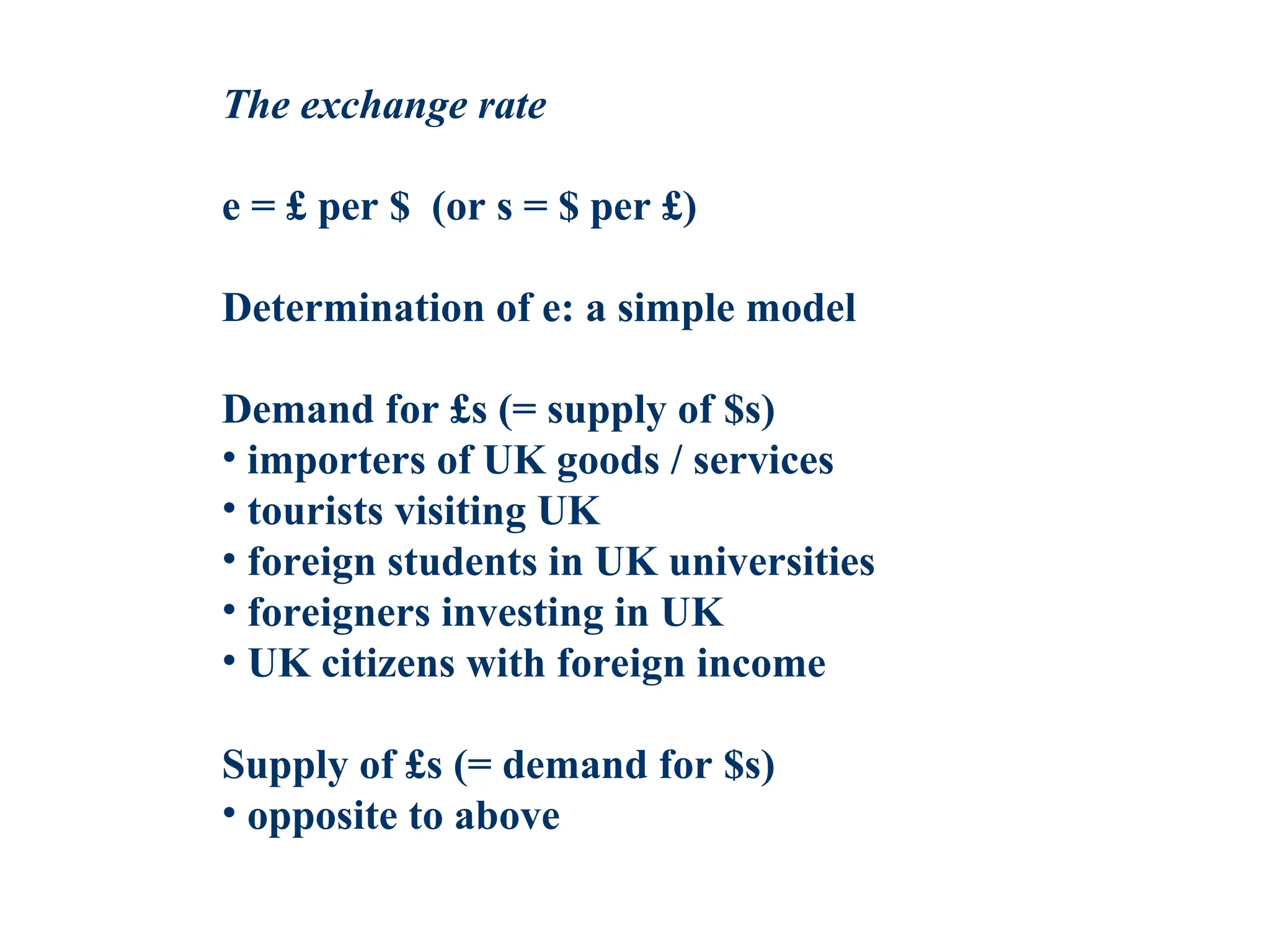 The exchange rate
e = £ per $ (or s = $ per £)
Determination of e: a simple model
Demand for £s (= supply of $s)
• importers of UK goods / services
• tourists visiting UK
• foreign students in UK universities
• foreigners investing in UK
• UK citizens with foreign income
Supply of £s (= demand for $s)
• opposite to above
 