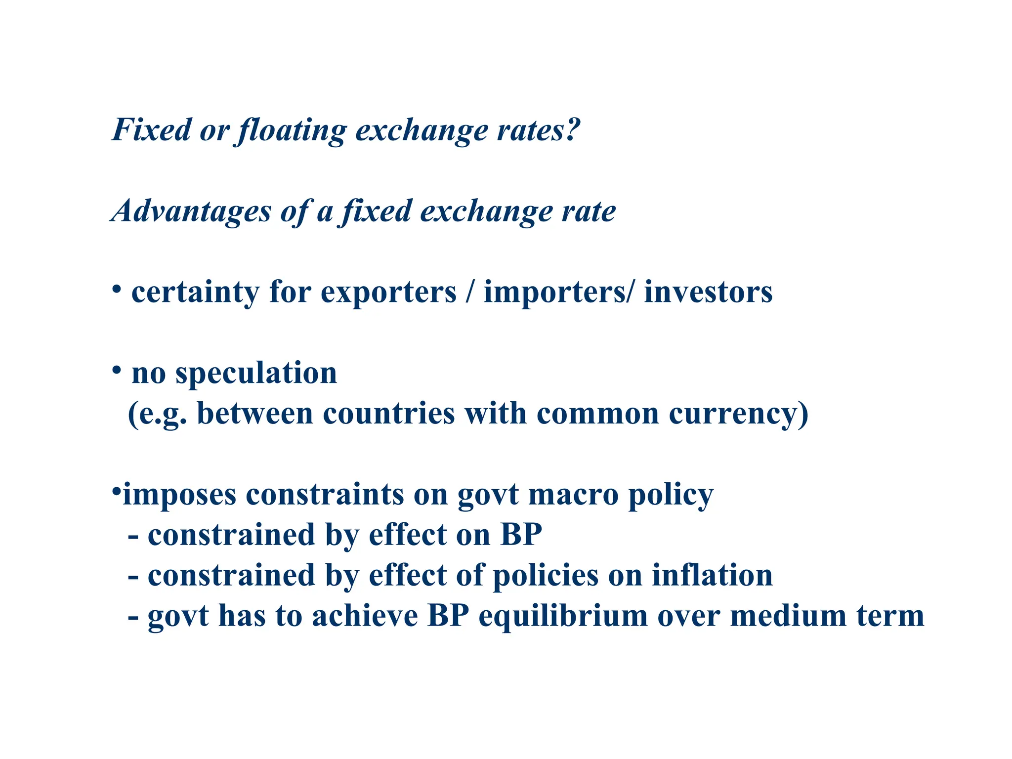 Fixed or floating exchange rates?
Advantages of a fixed exchange rate
• certainty for exporters / importers/ investors
• no speculation
(e.g. between countries with common currency)
•imposes constraints on govt macro policy
- constrained by effect on BP
- constrained by effect of policies on inflation
- govt has to achieve BP equilibrium over medium term
 