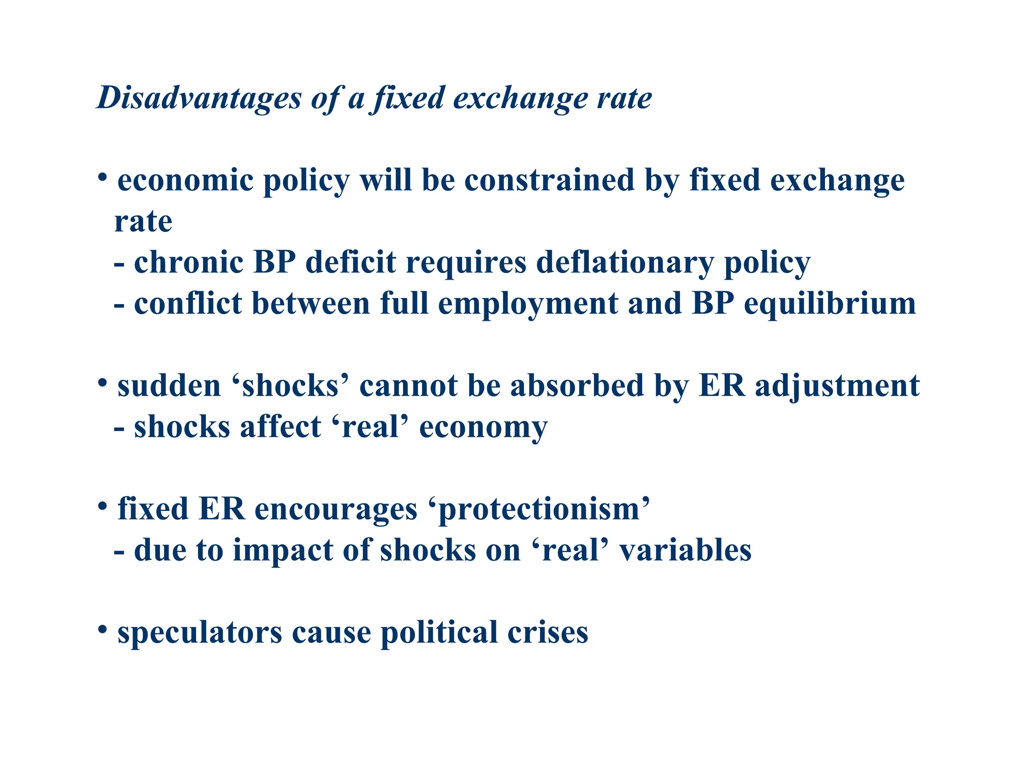 Disadvantages of a fixed exchange rate
• economic policy will be constrained by fixed exchange
rate
- chronic BP deficit requires deflationary policy
- conflict between full employment and BP equilibrium
• sudden ‘shocks’ cannot be absorbed by ER adjustment
- shocks affect ‘real’ economy
• fixed ER encourages ‘protectionism’
- due to impact of shocks on ‘real’ variables
• speculators cause political crises
 