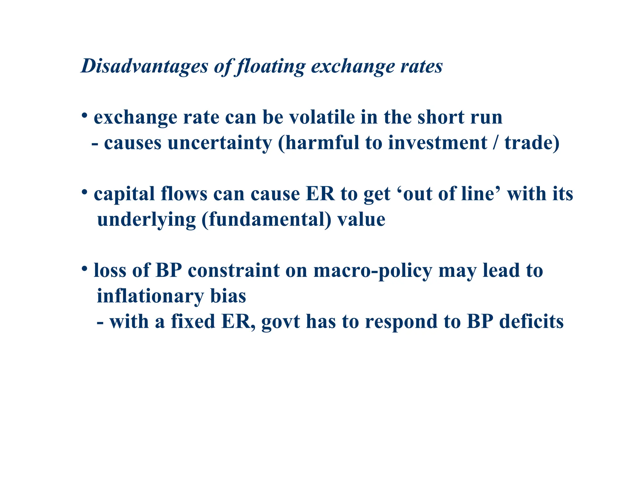 Disadvantages of floating exchange rates
• exchange rate can be volatile in the short run
- causes uncertainty (harmful to investment / trade)
• capital flows can cause ER to get ‘out of line’ with its
underlying (fundamental) value
• loss of BP constraint on macro-policy may lead to
inflationary bias
- with a fixed ER, govt has to respond to BP deficits
 