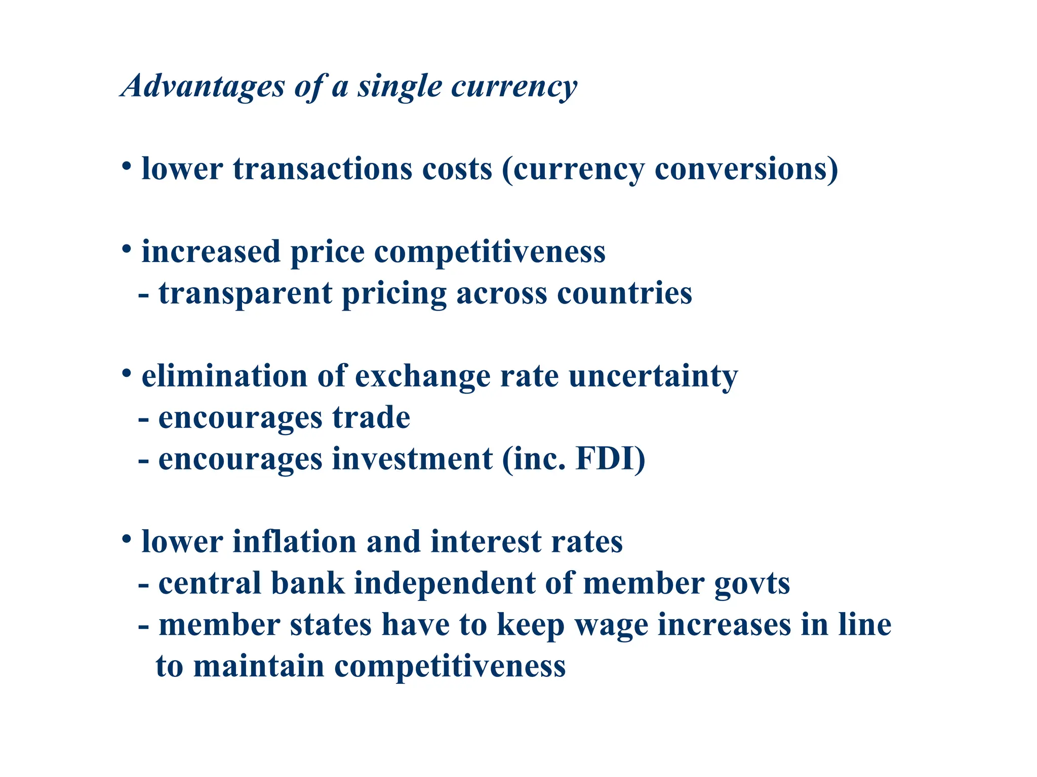 Advantages of a single currency
• lower transactions costs (currency conversions)
• increased price competitiveness
- transparent pricing across countries
• elimination of exchange rate uncertainty
- encourages trade
- encourages investment (inc. FDI)
• lower inflation and interest rates
- central bank independent of member govts
- member states have to keep wage increases in line
to maintain competitiveness
 