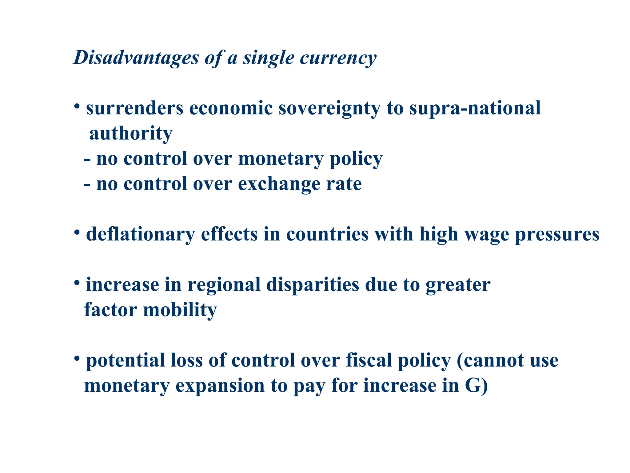 Disadvantages of a single currency
• surrenders economic sovereignty to supra-national
authority
- no control over monetary policy
- no control over exchange rate
• deflationary effects in countries with high wage pressures
• increase in regional disparities due to greater
factor mobility
• potential loss of control over fiscal policy (cannot use
monetary expansion to pay for increase in G)
 