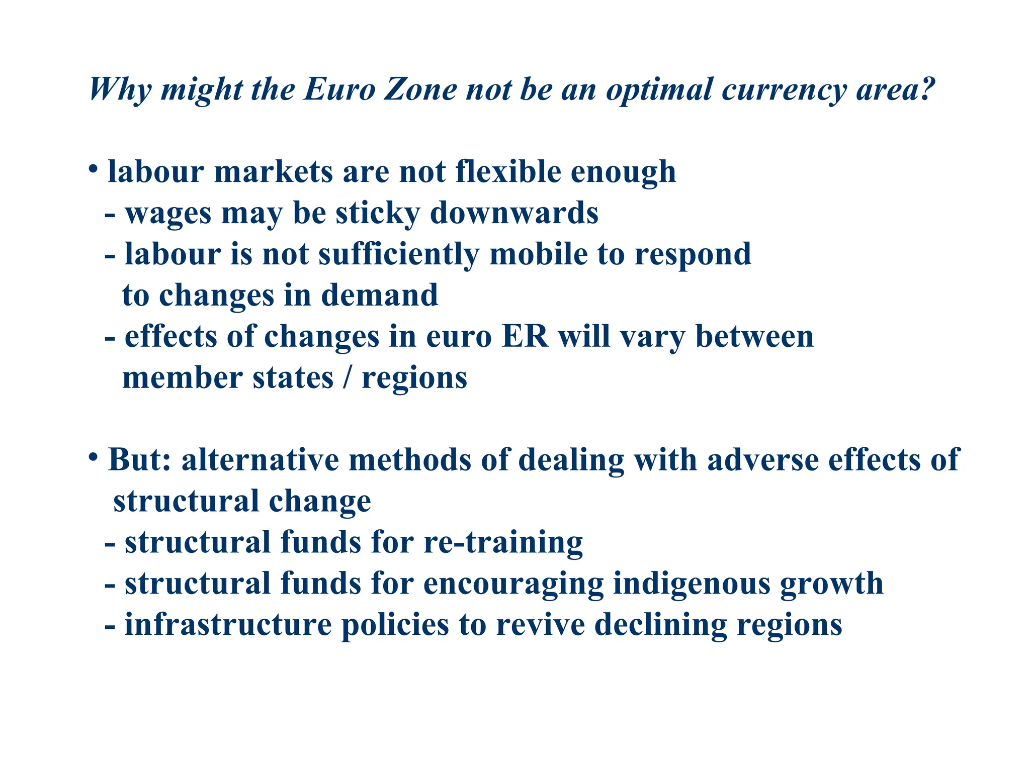 Why might the Euro Zone not be an optimal currency area?
• labour markets are not flexible enough
- wages may be sticky downwards
- labour is not sufficiently mobile to respond
to changes in demand
- effects of changes in euro ER will vary between
member states / regions
• But: alternative methods of dealing with adverse effects of
structural change
- structural funds for re-training
- structural funds for encouraging indigenous growth
- infrastructure policies to revive declining regions
 