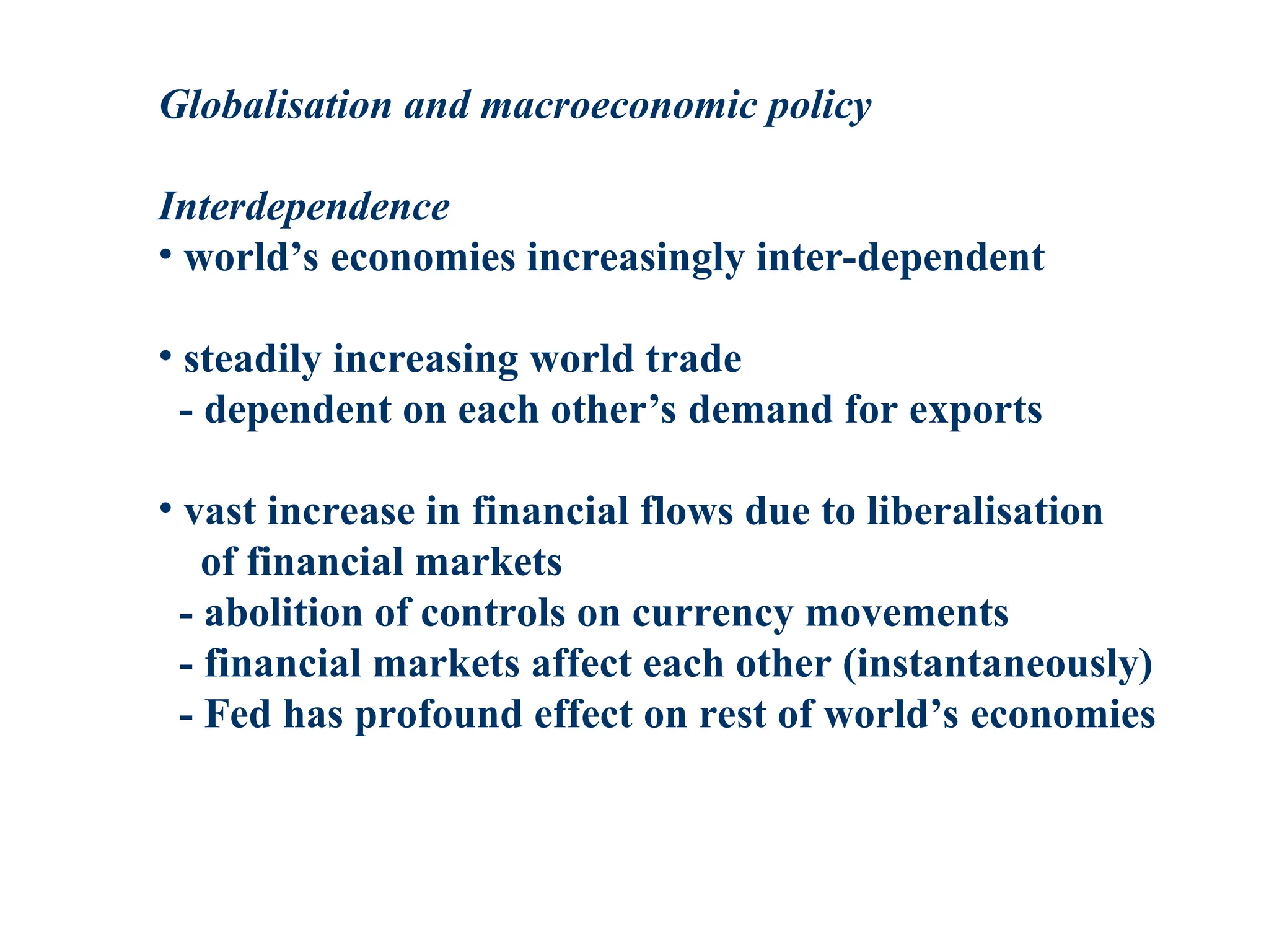 Globalisation and macroeconomic policy
Interdependence
• world’s economies increasingly inter-dependent
• steadily increasing world trade
- dependent on each other’s demand for exports
• vast increase in financial flows due to liberalisation
of financial markets
- abolition of controls on currency movements
- financial markets affect each other (instantaneously)
- Fed has profound effect on rest of world’s economies
 