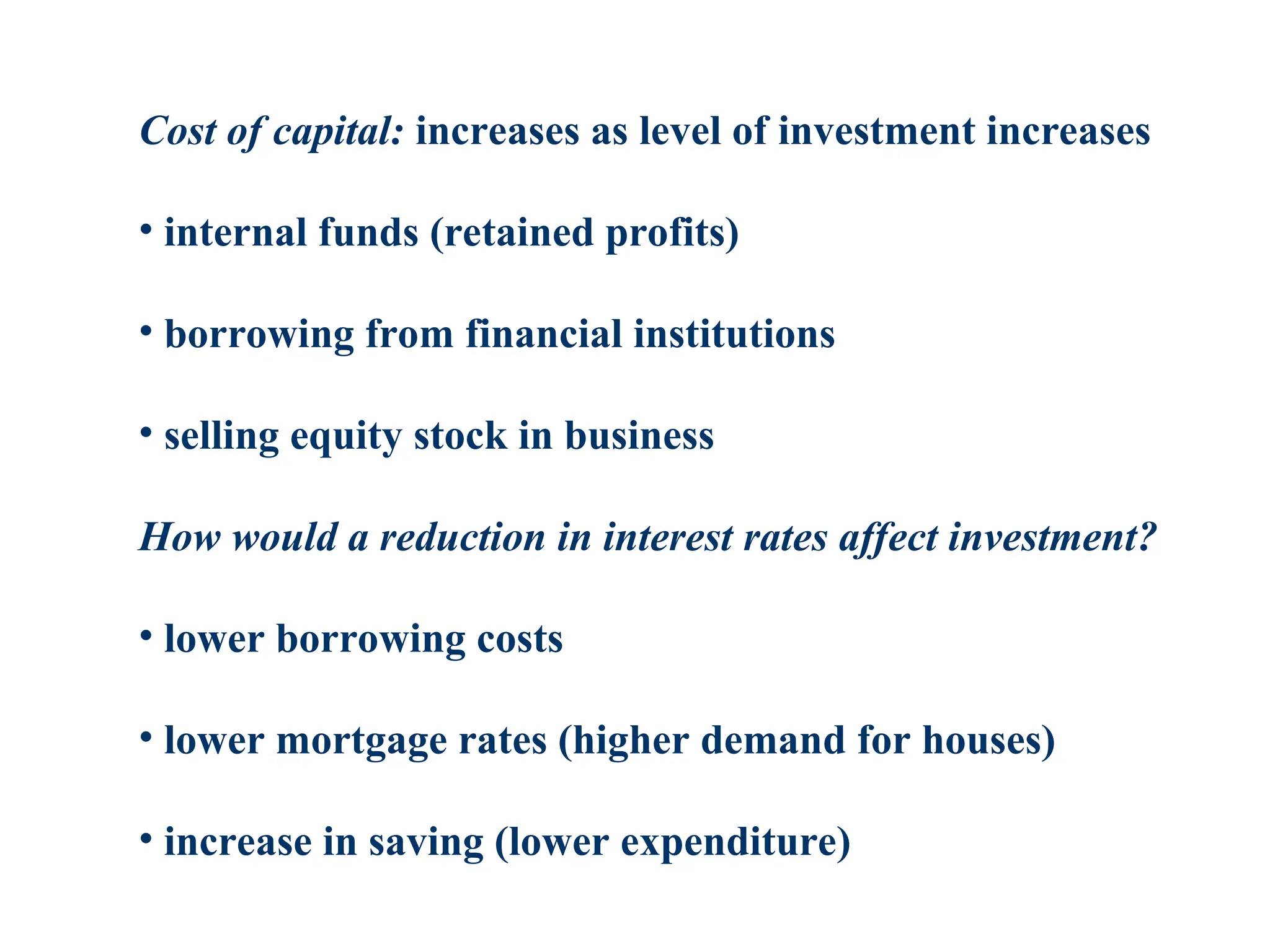 Cost of capital: increases as level of investment increases
• internal funds (retained profits)
• borrowing from financial institutions
• selling equity stock in business
How would a reduction in interest rates affect investment?
• lower borrowing costs
• lower mortgage rates (higher demand for houses)
• increase in saving (lower expenditure)
 