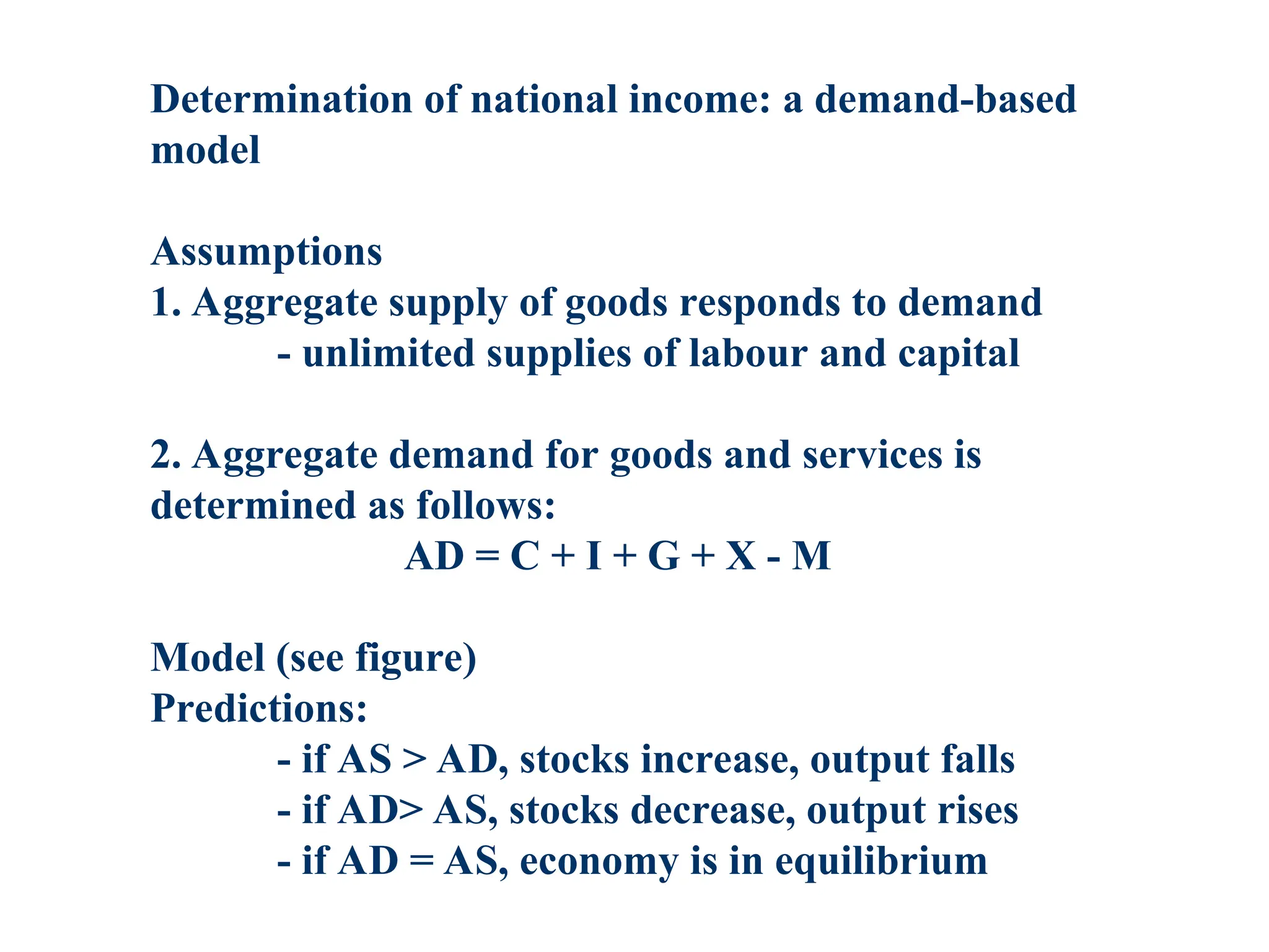 Determination of national income: a demand-based
model
Assumptions
1. Aggregate supply of goods responds to demand
- unlimited supplies of labour and capital
2. Aggregate demand for goods and services is
determined as follows:
AD = C + I + G + X - M
Model (see figure)
Predictions:
- if AS > AD, stocks increase, output falls
- if AD> AS, stocks decrease, output rises
- if AD = AS, economy is in equilibrium
 