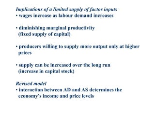 Implications of a limited supply of factor inputs
• wages increase as labour demand increases
• diminishing marginal productivity
(fixed supply of capital)
• producers willing to supply more output only at higher
prices
• supply can be increased over the long run
(increase in capital stock)
Revised model
• interaction between AD and AS determines the
economy’s income and price levels
 