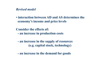 Revised model
• interaction between AD and AS determines the
economy’s income and price levels
Consider the effects of:
- an increase in production costs
- an increase in the supply of resources
(e.g. capital stock, technology)
- an increase in the demand for goods
 
