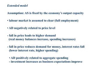 Extended model
Assumption: AS is fixed by the economy’s output capacity
• labour market is assumed to clear (full employment)
• AD negatively related to price level
- fall in price leads to higher demand
(real money balances increase, spending increases)
- fall in price reduces demand for money, interest rates fall
(lower interest rate, higher spending)
• AD positively related to aggregate spending
- investment increases as business expectations improve
 