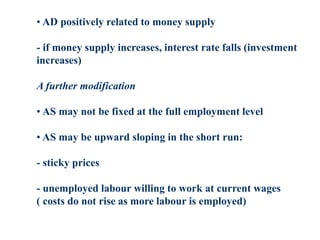• AD positively related to money supply
- if money supply increases, interest rate falls (investment
increases)
A further modification
• AS may not be fixed at the full employment level
• AS may be upward sloping in the short run:
- sticky prices
- unemployed labour willing to work at current wages
( costs do not rise as more labour is employed)
 