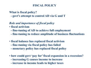 FISCAL POLICY
What is fiscal policy?
- govt’s attempt to control AD via G and T
Role and importance of fiscal policy
• fiscal activism
- fine-tuning of AD to achieve full employment
- fine-tuning to reduce amplitude of business fluctuations
• fiscal balance has replaced fiscal activism
- fine-tuning via fiscal policy has failed
- monetary policy has replaced fiscal policy
• how could govt ‘pay for’ fiscal expansion in a recession?
- increasing G causes income to increase
- increase in income leads to higher taxes
 
