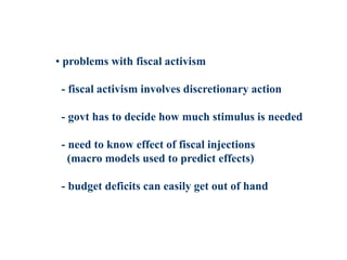 • problems with fiscal activism
- fiscal activism involves discretionary action
- govt has to decide how much stimulus is needed
- need to know effect of fiscal injections
(macro models used to predict effects)
- budget deficits can easily get out of hand
 