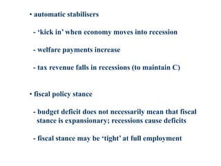 • automatic stabilisers
- ‘kick in’ when economy moves into recession
- welfare payments increase
- tax revenue falls in recessions (to maintain C)
• fiscal policy stance
- budget deficit does not necessarily mean that fiscal
stance is expansionary; recessions cause deficits
- fiscal stance may be ‘tight’ at full employment
 