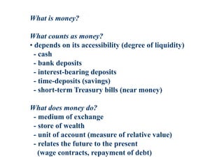 What is money?
What counts as money?
• depends on its accessibility (degree of liquidity)
- cash
- bank deposits
- interest-bearing deposits
- time-deposits (savings)
- short-term Treasury bills (near money)
What does money do?
- medium of exchange
- store of wealth
- unit of account (measure of relative value)
- relates the future to the present
(wage contracts, repayment of debt)
 