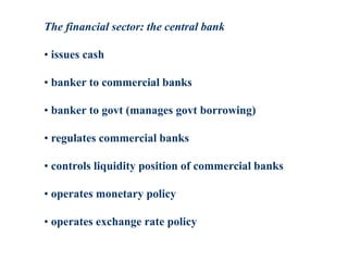 The financial sector: the central bank
• issues cash
• banker to commercial banks
• banker to govt (manages govt borrowing)
• regulates commercial banks
• controls liquidity position of commercial banks
• operates monetary policy
• operates exchange rate policy
 