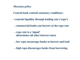 Monetary policy
Central bank controls monetary conditions:
• controls liquidity through lending rate (‘repo’)
- commercial banks can borrow at the repo rate
- repo rate is a ‘signal’
(determines all other interest rates)
- low repo encourages banks to borrow and lend
- high repo discourages banks from borrowing
 
