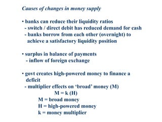 Causes of changes in money supply
• banks can reduce their liquidity ratios
- switch / direct debit has reduced demand for cash
- banks borrow from each other (overnight) to
achieve a satisfactory liquidity position
• surplus in balance of payments
- inflow of foreign exchange
• govt creates high-powered money to finance a
deficit
- multiplier effects on ‘broad’ money (M)
M = k (H)
M = broad money
H = high-powered money
k = money multiplier
 