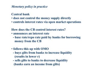 Monetary policy in practice
Central bank
• does not control the money supply directly
• controls interest rates via open market operations
How does the CB control interest rates?
• announces an interest rate
- base rate/repo rate paid by banks for borrowing
money from the CB
• follows this up with OMO
- buys gilts from banks to increase liquidity
(results in lower r)
- sells gilts to banks to decrease liquidity
(banks earn an income from gilts)
 