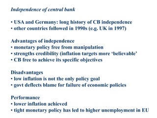 Independence of central bank
• USA and Germany: long history of CB independence
• other countries followed in 1990s (e.g. UK in 1997)
Advantages of independence
• monetary policy free from manipulation
• strengths credibility (inflation targets more ‘believable’
• CB free to achieve its specific objectives
Disadvantages
• low inflation is not the only policy goal
• govt deflects blame for failure of economic policies
Performance
• lower inflation achieved
• tight monetary policy has led to higher unemployment in EU
 
