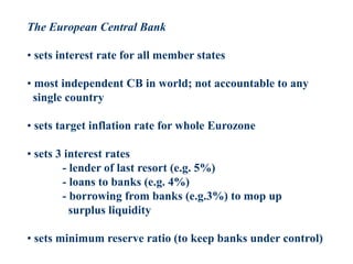 The European Central Bank
• sets interest rate for all member states
• most independent CB in world; not accountable to any
single country
• sets target inflation rate for whole Eurozone
• sets 3 interest rates
- lender of last resort (e.g. 5%)
- loans to banks (e.g. 4%)
- borrowing from banks (e.g.3%) to mop up
surplus liquidity
• sets minimum reserve ratio (to keep banks under control)
 