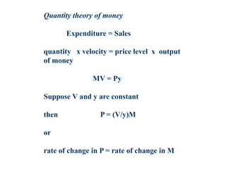 Quantity theory of money
Expenditure = Sales
quantity x velocity = price level x output
of money
MV = Py
Suppose V and y are constant
then P = (V/y)M
or
rate of change in P = rate of change in M
 