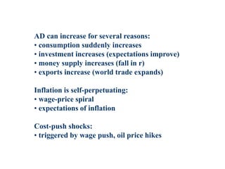 AD can increase for several reasons:
• consumption suddenly increases
• investment increases (expectations improve)
• money supply increases (fall in r)
• exports increase (world trade expands)
Inflation is self-perpetuating:
• wage-price spiral
• expectations of inflation
Cost-push shocks:
• triggered by wage push, oil price hikes
 