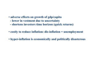 • adverse effects on growth of gdp/capita
- lower in vestment due to uncertainty
- shortens investors time horizon (quick returns)
• costly to reduce inflation: dis-inflation = unemployment
• hyper-inflation is economically and politically disasterous
 