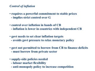 Control of inflation
• requires a powerful commitment to stable prices
- implies strict control over G
• control over inflation in hands of CB
- inflation is lower in countries with independent CB
• govt needs to set clear inflation targets
- avoids govt pressure to relax monetary policy
• govt not permitted to borrow from CB to finance deficits
- must borrow from private sector
• supply-side policies needed
- labour market flexibility
- anti-monopoly policy to increase competition
 