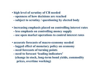 • high level of scrutiny of CB needed
- openness of how decisions are reached
- subject to scrutiny / questioning by elected body
• increasing emphasis placed on controlling interest rates
- less emphasis on controlling money supply
- use open market operations to control interest rates
• accurate forecasts of macro-economy needed
- lagged effect of monetary policy on economy
- need forecasts of turning points
- need to forecast ‘leading indicators’
(change in stock, long-term bond yields, commodity
prices, overtime working)
 