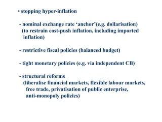 • stopping hyper-inflation
- nominal exchange rate ‘anchor’(e.g. dollarisation)
(to restrain cost-push inflation, including imported
inflation)
- restrictive fiscal policies (balanced budget)
- tight monetary policies (e.g. via independent CB)
- structural reforms
(liberalise financial markets, flexible labour markets,
free trade, privatisation of public enterprise,
anti-monopoly policies)
 