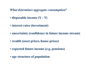 What determines aggregate consumption?
• disposable income (Y - T)
• interest rates (investment)
• uncertainty (confidence in future income stream)
• wealth (asset prices, house prices)
• expected future income (e.g. pensions)
• age structure of population
 